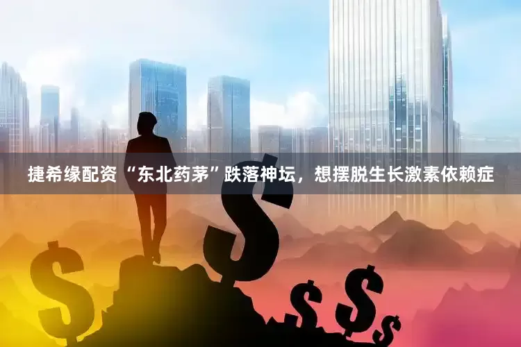 捷希缘配资 “东北药茅”跌落神坛，想摆脱生长激素依赖症