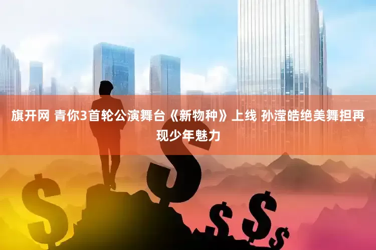 旗开网 青你3首轮公演舞台《新物种》上线 孙滢皓绝美舞担再现少年魅力