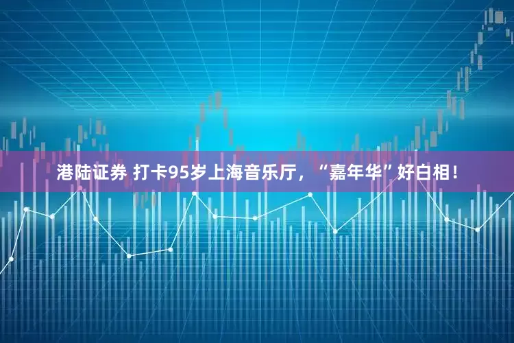 港陆证券 打卡95岁上海音乐厅，“嘉年华”好白相！
