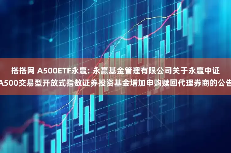 搭搭网 A500ETF永赢: 永赢基金管理有限公司关于永赢中证A500交易型开放式指数证券投资基金增加申购赎回代理券商的公告