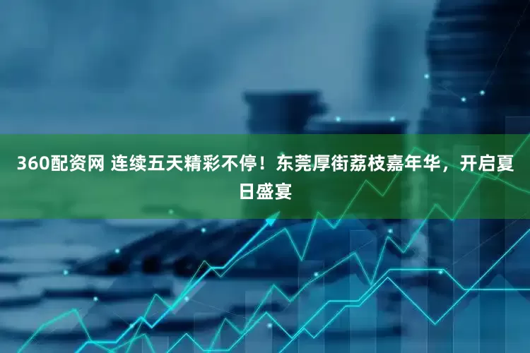 360配资网 连续五天精彩不停！东莞厚街荔枝嘉年华，开启夏日盛宴