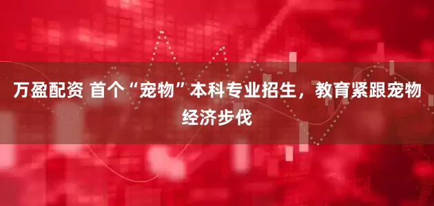 万盈配资 首个“宠物”本科专业招生，教育紧跟宠物经济步伐
