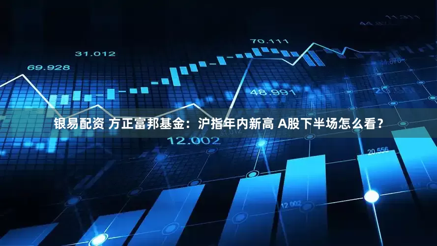 银易配资 方正富邦基金：沪指年内新高 A股下半场怎么看？