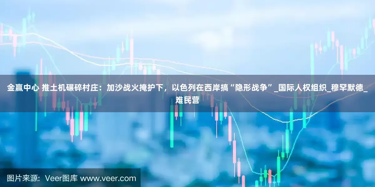 金赢中心 推土机碾碎村庄：加沙战火掩护下，以色列在西岸搞“隐形战争”_国际人权组织_穆罕默德_难民营