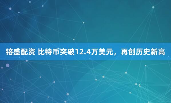 镕盛配资 比特币突破12.4万美元，再创历史新高
