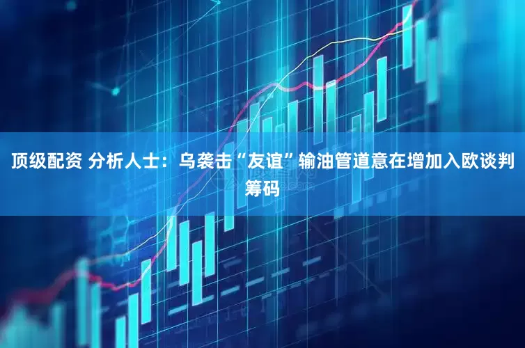 顶级配资 分析人士：乌袭击“友谊”输油管道意在增加入欧谈判筹码