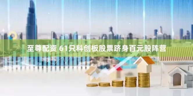 至尊配资 61只科创板股票跻身百元股阵营