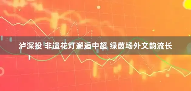 泸深投 非遗花灯邂逅中超 绿茵场外文韵流长