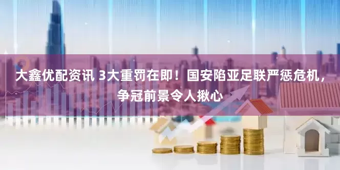 大鑫优配资讯 3大重罚在即！国安陷亚足联严惩危机，争冠前景令人揪心