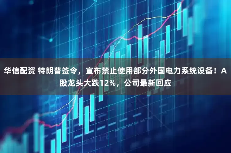 华信配资 特朗普签令，宣布禁止使用部分外国电力系统设备！A股龙头大跌12%，公司最新回应