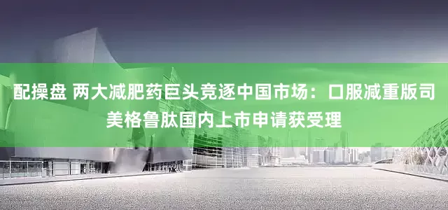 配操盘 两大减肥药巨头竞逐中国市场：口服减重版司美格鲁肽国内上市申请获受理